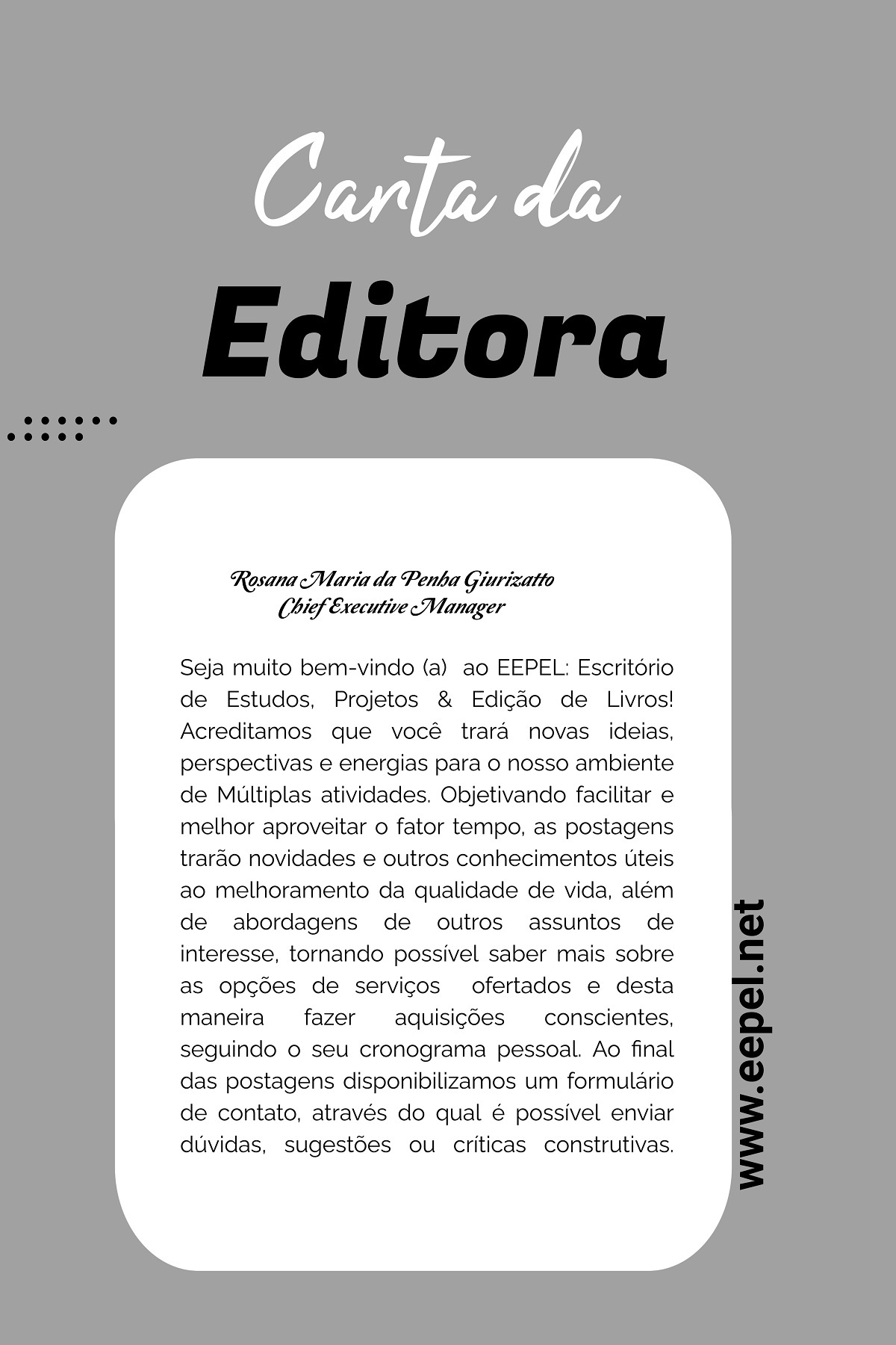                                                             Seja muito bem-vindo(a)  ao EEPEL: Escritório de Estudos, Projetos & Edição de Livros! Acreditamos que você trará novas ideias, perspectivas e energias para o nosso ambiente de Múltiplas atividades. Objetivando facilitar e melhor aproveitar o fator tempo, as postagens trarão novidades e outros conhecimentos úteis ao melhoramento da qualidade de vida, além de abordagens de outros assuntos de interesse, tornando possível saber mais sobre as opções de serviços  ofertados e desta maneira fazer aquisições conscientes, seguindo o seu cronograma pessoal. Ao final das postagens disponibilizamos um formulário de contato, através do qual é possível enviar dúvidas, sugestões ou críticas construtivas.  Ma. Rosana Maria da Penha Giurizatto   - Mestrado em Educação -